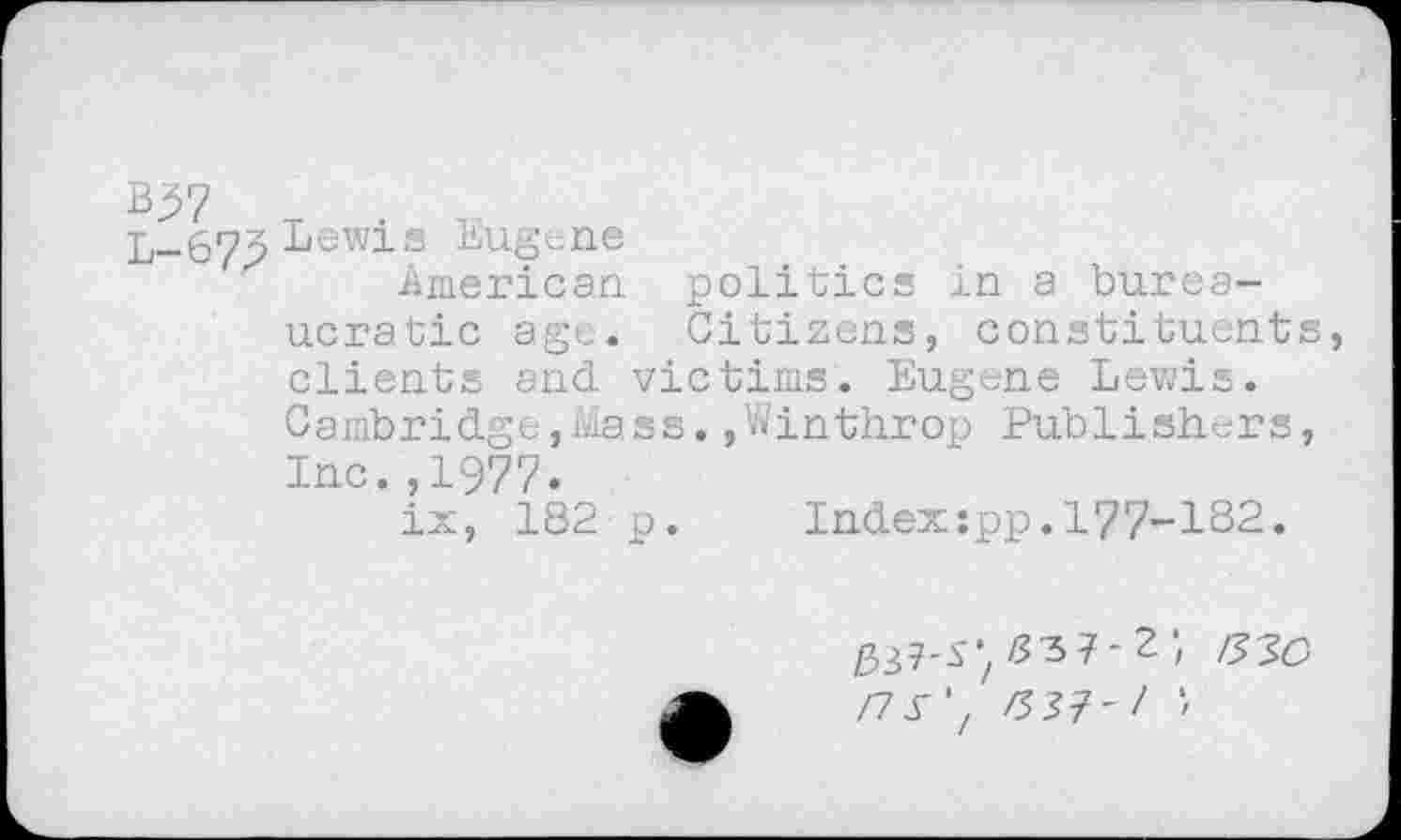 ﻿B37
L-67p Lewis Eugene
American politics in a bureaucratic age. Citizens, constituents, clients and victims. Eugene Lewis. Cambridge,Mass.,Winthrop Publishers, Inc.,1977.
ix, 182 p.	Index:pp.177-182.
337-S*, z?37- 2 ;
/7y','z53?-/ ■■